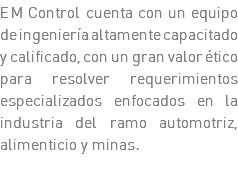 EM Control cuenta con un equipo de ingeniería altamente capacitado y calificado, con un gran valor ético para resolver requerimientos especializados enfocados en la industria del ramo automotriz, alimenticio y minas.
