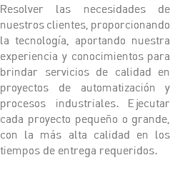 Resolver las necesidades de nuestros clientes, proporcionando la tecnología, aportando nuestra experiencia y conocimientos para brindar servicios de calidad en proyectos de automatización y procesos industriales. Ejecutar cada proyecto pequeño o grande, con la más alta calidad en los tiempos de entrega requeridos. 