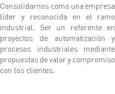 Consolidarnos como una empresa líder y reconocida en el ramo industrial. Ser un referente en proyectos de automatización y procesos industriales mediante propuestas de valor y compromiso con los clientes.