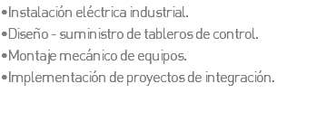 •Instalación eléctrica industrial. •Diseño - suministro de tableros de control. •Montaje mecánico de equipos. •Implementación de proyectos de integración.