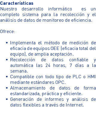 Características Nuestro desarrollo informático es un completo sistema para la recolección y el análisis de datos de monitoreo de eficiencia. Ofrece: Implementa el método de medición de eficacia de equipos OEE (eficacia total del equipo), de amplia aceptación. Recolección de datos confiable y automática las 24 horas, 7 días a la semana. Compatible con todo tipo de PLC o HMI mediante estándares OPC. Almacenamiento de datos de forma estandarizada, práctica y eficiente. Generación de informes y análisis de datos flexibles a través de Internet.