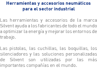 Herramientas y accesorios neumáticos para el sector industrial Las herramientas y accesorios de la marca Silvent ayuda a los fabricantes de todo el mundo a optimizar la energía y mejorar los entornos de trabajo. Las pistolas, las cuchillas, las boquillas, los silenciadores y las soluciones personalizadas de Silvent son utilizadas por las más importantes compañías en el mundo.