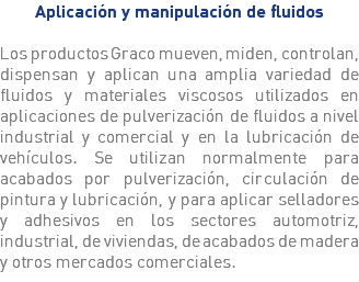 Aplicación y manipulación de fluidos Los productos Graco mueven, miden, controlan, dispensan y aplican una amplia variedad de fluidos y materiales viscosos utilizados en aplicaciones de pulverización de fluidos a nivel industrial y comercial y en la lubricación de vehículos. Se utilizan normalmente para acabados por pulverización, circulación de pintura y lubricación, y para aplicar selladores y adhesivos en los sectores automotriz, industrial, de viviendas, de acabados de madera y otros mercados comerciales.