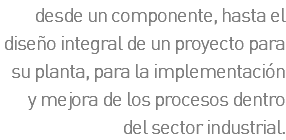 desde un componente, hasta el diseño integral de un proyecto para su planta, para la implementación y mejora de los procesos dentro del sector industrial.